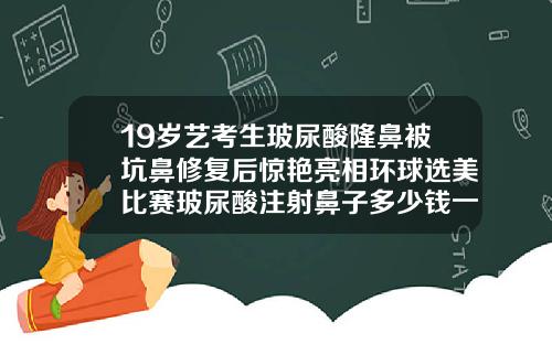 19岁艺考生玻尿酸隆鼻被坑鼻修复后惊艳亮相环球选美比赛玻尿酸注射鼻子多少钱一支图片