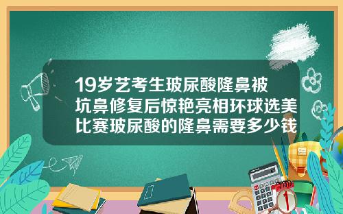 19岁艺考生玻尿酸隆鼻被坑鼻修复后惊艳亮相环球选美比赛玻尿酸的隆鼻需要多少钱一次