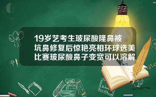 19岁艺考生玻尿酸隆鼻被坑鼻修复后惊艳亮相环球选美比赛玻尿酸鼻子变宽可以溶解掉吗