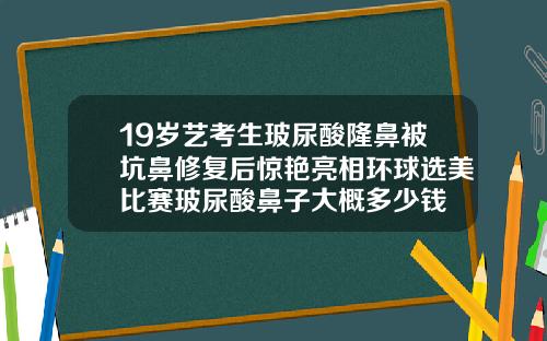 19岁艺考生玻尿酸隆鼻被坑鼻修复后惊艳亮相环球选美比赛玻尿酸鼻子大概多少钱