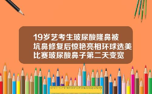 19岁艺考生玻尿酸隆鼻被坑鼻修复后惊艳亮相环球选美比赛玻尿酸鼻子第二天变宽