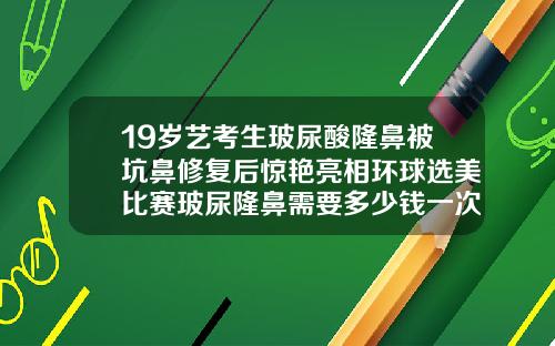 19岁艺考生玻尿酸隆鼻被坑鼻修复后惊艳亮相环球选美比赛玻尿隆鼻需要多少钱一次