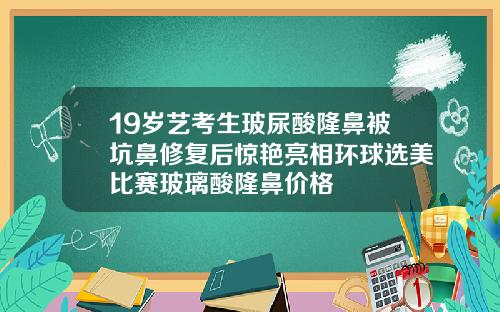 19岁艺考生玻尿酸隆鼻被坑鼻修复后惊艳亮相环球选美比赛玻璃酸隆鼻价格