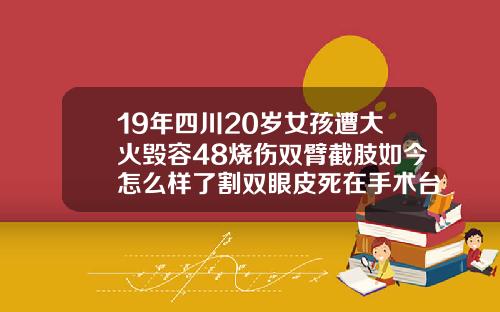 19年四川20岁女孩遭大火毁容48烧伤双臂截肢如今怎么样了割双眼皮死在手术台上