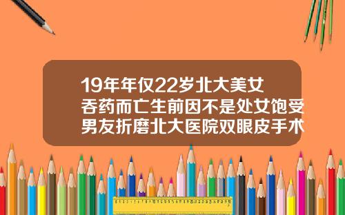 19年年仅22岁北大美女吞药而亡生前因不是处女饱受男友折磨北大医院双眼皮手术