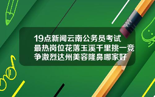 19点新闻云南公务员考试最热岗位花落玉溪千里挑一竞争激烈达州美容隆鼻哪家好