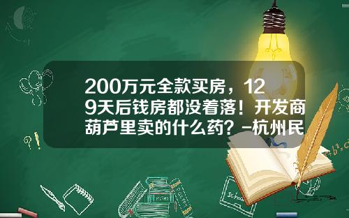 200万元全款买房，129天后钱房都没着落！开发商葫芦里卖的什么药？-杭州民生银行车贷解押要多少时间.