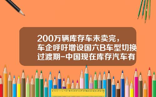 200万辆库存车未卖完，车企呼吁增设国六B车型切换过渡期-中国现在库存汽车有多少【新闻】.