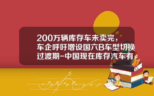 200万辆库存车未卖完，车企呼吁增设国六B车型切换过渡期-中国现在库存汽车有多少.