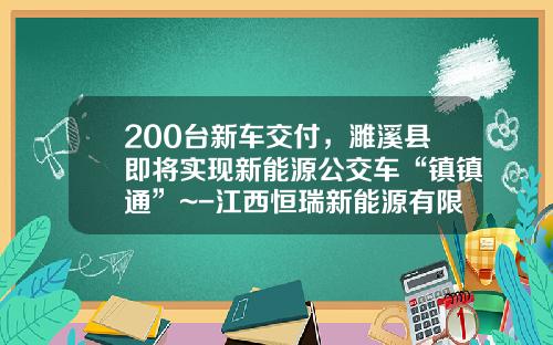 200台新车交付，濉溪县即将实现新能源公交车“镇镇通”~-江西恒瑞新能源有限公司.