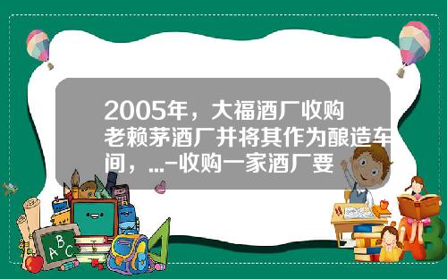 2005年，大福酒厂收购老赖茅酒厂并将其作为酿造车间，...-收购一家酒厂要多少钱【新闻】.