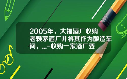 2005年，大福酒厂收购老赖茅酒厂并将其作为酿造车间，...-收购一家酒厂要多少钱.
