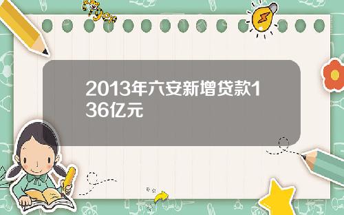 2013年六安新增贷款136亿元