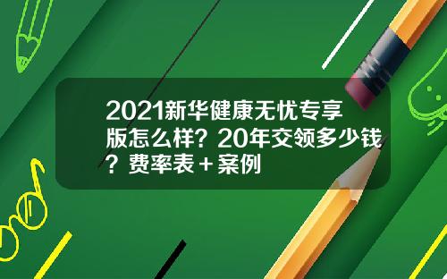 2021新华健康无忧专享版怎么样？20年交领多少钱？费率表＋案例