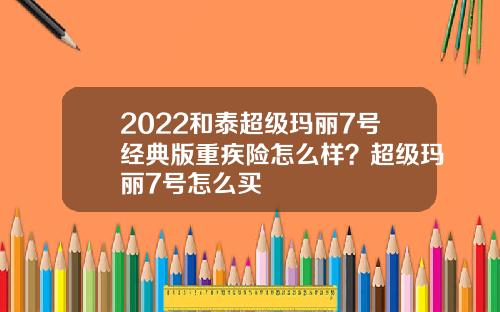 2022和泰超级玛丽7号经典版重疾险怎么样？超级玛丽7号怎么买