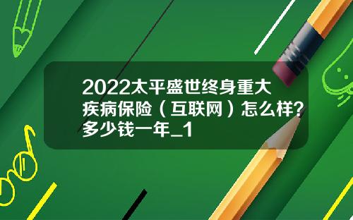 2022太平盛世终身重大疾病保险（互联网）怎么样？多少钱一年_1