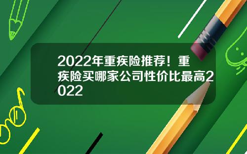 2022年重疾险推荐！重疾险买哪家公司性价比最高2022