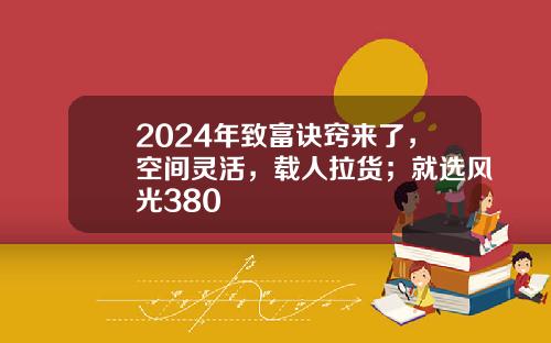 2024年致富诀窍来了，空间灵活，载人拉货；就选风光380