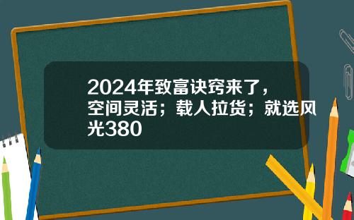 2024年致富诀窍来了，空间灵活；载人拉货；就选风光380