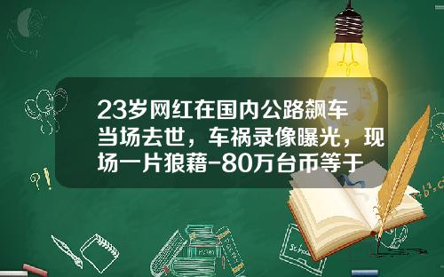 23岁网红在国内公路飙车当场去世，车祸录像曝光，现场一片狼藉-80万台币等于多少人民币