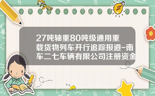 27吨轴重80吨级通用重载货物列车开行追踪报道-南车二七车辆有限公司注册资金