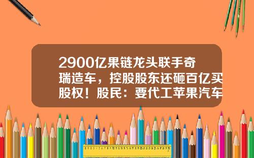 2900亿果链龙头联手奇瑞造车，控股股东还砸百亿买股权！股民：要代工苹果汽车吗？-芜湖公司转让