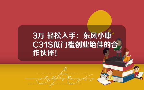 3万+轻松入手：东风小康C31S低门槛创业绝佳的合作伙伴！
