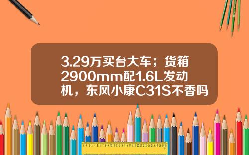 3.29万买台大车；货箱2900mm配1.6L发动机，东风小康C31S不香吗？