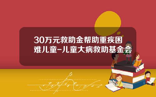 30万元救助金帮助重疾困难儿童-儿童大病救助基金会