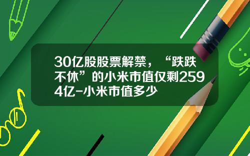 30亿股股票解禁，“跌跌不休”的小米市值仅剩2594亿-小米市值多少