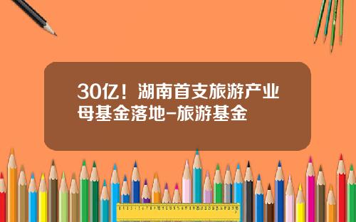 30亿！湖南首支旅游产业母基金落地-旅游基金