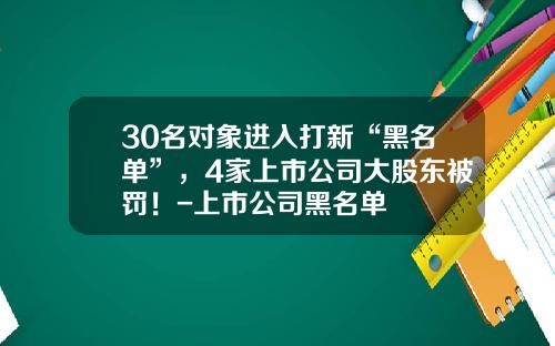 30名对象进入打新“黑名单”，4家上市公司大股东被罚！-上市公司黑名单