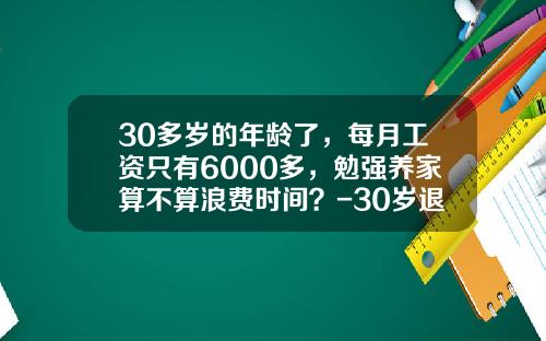 30多岁的年龄了，每月工资只有6000多，勉强养家算不算浪费时间？-30岁退休需要有多少钱
