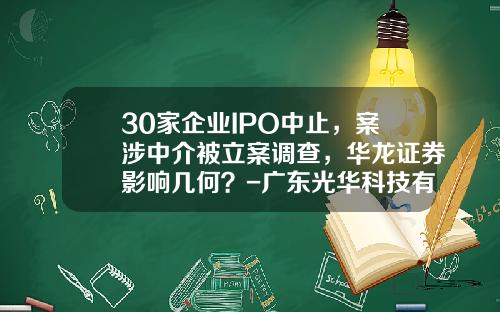 30家企业IPO中止，案涉中介被立案调查，华龙证券影响几何？-广东光华科技有限公司待遇