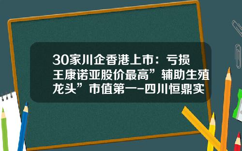 30家川企香港上市：亏损王康诺亚股价最高”辅助生殖龙头”市值第一-四川恒鼎实业有限公司的股份
