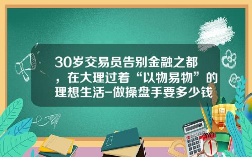 30岁交易员告别金融之都，在大理过着“以物易物”的理想生活-做操盘手要多少钱
