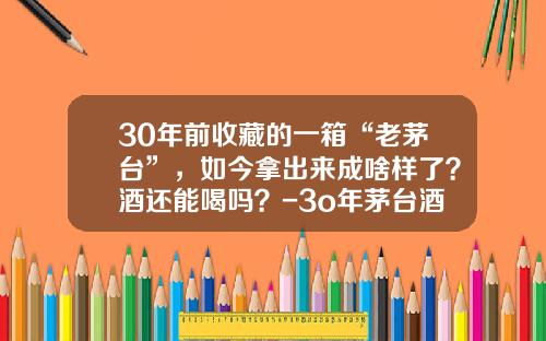 30年前收藏的一箱“老茅台”，如今拿出来成啥样了？酒还能喝吗？-3o年茅台酒价格多少