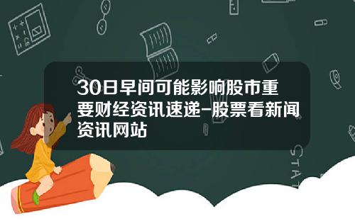 30日早间可能影响股市重要财经资讯速递-股票看新闻资讯网站