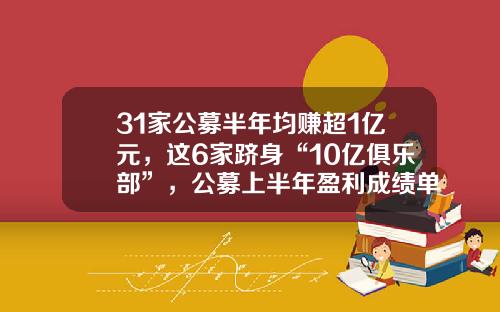 31家公募半年均赚超1亿元，这6家跻身“10亿俱乐部”，公募上半年盈利成绩单来了-公募基金盈利