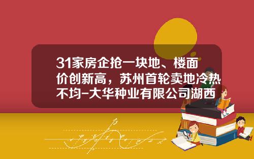 31家房企抢一块地、楼面价创新高，苏州首轮卖地冷热不均-大华种业有限公司湖西基地