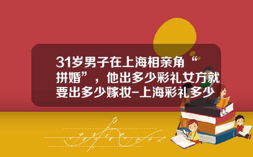 31岁男子在上海相亲角“拼婚”，他出多少彩礼女方就要出多少嫁妆-上海彩礼多少钱