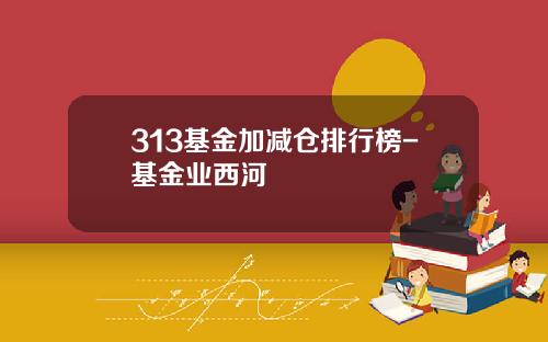 313基金加减仓排行榜-基金业西河