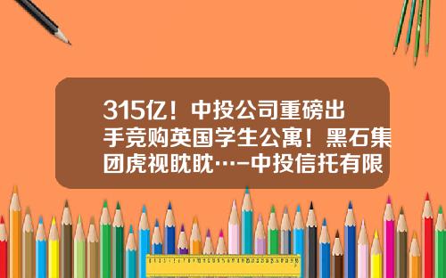 315亿！中投公司重磅出手竞购英国学生公寓！黑石集团虎视眈眈…-中投信托有限责任公司