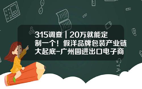 315调查｜20万就能定制一个！假洋品牌包装产业链大起底-广州圆进出口电子商务有限公司