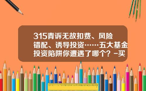 315青诉无故扣费、风险错配、诱导投资……五大基金投资陷阱你遭遇了哪个？-买基金有风险