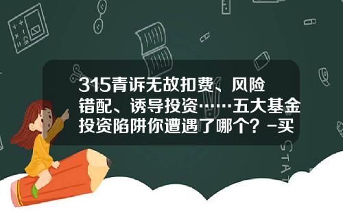 315青诉无故扣费、风险错配、诱导投资……五大基金投资陷阱你遭遇了哪个？-买基金有风险