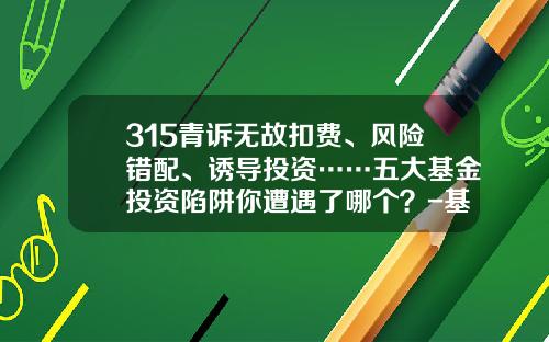 315青诉无故扣费、风险错配、诱导投资……五大基金投资陷阱你遭遇了哪个？-基金投资案例