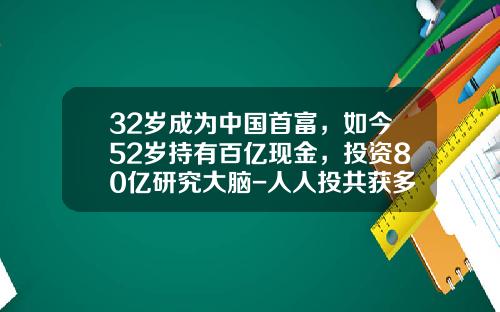 32岁成为中国首富，如今52岁持有百亿现金，投资80亿研究大脑-人人投共获多少投资