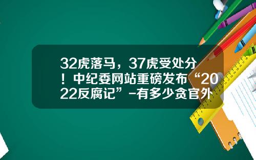 32虎落马，37虎受处分！中纪委网站重磅发布“2022反腐记”-有多少贪官外逃