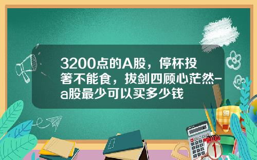 3200点的A股，停杯投箸不能食，拔剑四顾心茫然-a股最少可以买多少钱